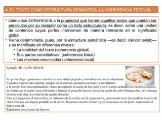 4. EL TEXTO COMO ESTRUCTURA SEMÁNTICA. LA COHERENCIA TEXTUAL
• Llamamos coherencia a la propiedad que tienen aquellos textos que pueden ser
percibidos por su receptor como un todo estructurado, es decir, como una unidad
de contenido cuyas partes intervienen de manera relevante en el significado
global.
• Viene determinada, pues, por la estructura semántica —es decir, del contenido—
y se manifiesta en diferentes niveles:
• La totalidad del texto (coherencia global)
• Sus partes constitutivas (coherencia lineal)
• Los diversos enunciados (coherencia local).
Ejemplo: HUEVOS FRITOS.
En primer lugar, ponemos a calentar en una sartén pequeña y antiadherente aceite abundante.
Cuando el aceite esté caliente, aunque no en exceso, cascamos un huevo y lo echamos
a la sartén. Con una espumadera, vamos recogiendo el aceite de los lados y se lo vamos echando por encima al huevo,
de forma que el aceite vaya cubriendo y friendo la yema del huevo, hasta que quede de color blanquecino, pero sin que
la yema esté dura. La clara ha de quedar doradita.
Una vez tengamos el huevo frito, lo retiramos de la sartén con la espumadera, procurando sacar los posibles trocitos de
clara frita que nos hayan quedado en la sartén. Dejamos escurrir el huevo y lo colocamos en un plato. Sazonamos el
huevo con sal.
Repetimos con el resto de huevos.
 
