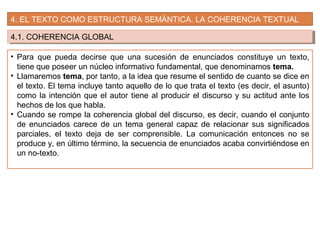 4. EL TEXTO COMO ESTRUCTURA SEMÁNTICA. LA COHERENCIA TEXTUAL
4.1. COHERENCIA GLOBAL4.1. COHERENCIA GLOBAL
• Para que pueda decirse que una sucesión de enunciados constituye un texto,
tiene que poseer un núcleo informativo fundamental, que denominamos tema.
• Llamaremos tema, por tanto, a la idea que resume el sentido de cuanto se dice en
el texto. El tema incluye tanto aquello de lo que trata el texto (es decir, el asunto)
como la intención que el autor tiene al producir el discurso y su actitud ante los
hechos de los que habla.
• Cuando se rompe la coherencia global del discurso, es decir, cuando el conjunto
de enunciados carece de un tema general capaz de relacionar sus significados
parciales, el texto deja de ser comprensible. La comunicación entonces no se
produce y, en último término, la secuencia de enunciados acaba convirtiéndose en
un no-texto.
 