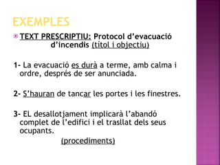EXEMPLES TEXT PRESCRIPTIU:  Protocol d’evacuació  d’incendis  (títol i objectiu) 1-  La evacuació  es durà  a terme, amb calma i ordre, després de ser anunciada. 2-   S’hauran  de tanc ar  les portes i les finestres. 3-  EL desallotjament implicarà l’abandó complet de l’edifici i el trasllat dels seus ocupants. (procediments) 