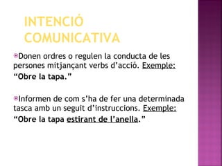 Donen ordres o regulen la conducta de les persones mitjançant verbs d’acció.  Exemple: “ Obre la tapa.” Informen de com s’ha de fer una determinada tasca amb un seguit d’instruccions.  Exemple: “ Obre la tapa  estirant de l’anella .” INTENCIÓ COMUNICATIVA 