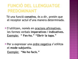 Té una funció  conativa , és a dir, pretén que el receptor actuï d’una manera determinada. S’utilitzen, només en  oracions afirmatives , les formes verbals  imperatives  i  indicatives.  Exemple:   “ Fes-ho.” “Obrir la tapa.” Per a expressar una  ordre negativa  s’utilitza el  mode subjuntiu . Exemple:   “No ho facis.” FUNCIÓ DEL LLENGUATGE PREDOMINANT 