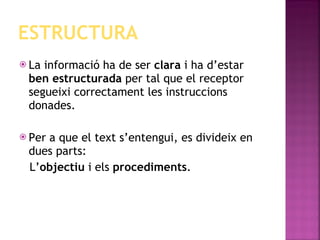 ESTRUCTURA La informació ha de ser  clara  i ha d’estar  ben estructurada  per tal que el receptor segueixi correctament les instruccions donades.  Per a que el text s’entengui, es divideix en dues parts: L’ objectiu  i els  procediments . 