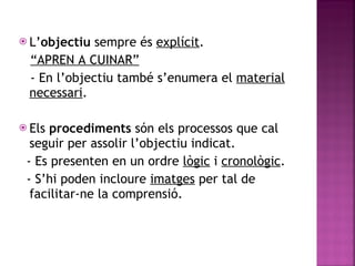 L’ objectiu  sempre   és  explícit .  “ APREN A CUINAR” - En l’objectiu també s’enumera el  material necessari . Els  procediments  són els processos que cal seguir per assolir l’objectiu indicat. - Es presenten en un ordre  lògic  i  cronològic . - S’hi poden incloure  imatges  per tal de facilitar-ne la comprensió. 