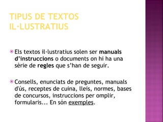 TIPUS DE TEXTOS IL·LUSTRATIUS Els textos il·lustratius solen ser  manuals d’instruccions  o documents on hi ha una sèrie de  regles  que s’han de seguir. Consells, enunciats de preguntes, manuals d'ús, receptes de cuina, lleis, normes, bases de concursos, instruccions per omplir, formularis... En són  exemples . 