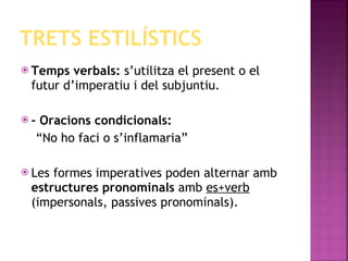 TRETS ESTILÍSTICS Temps verbals:  s’utilitza el present o el futur d’imperatiu i del subjuntiu. - Oracions condicionals: “ No ho faci o s’inflamaria” Les formes imperatives poden alternar amb  estructures pronominals  amb  es+verb  (impersonals, passives pronominals). 