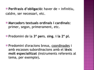 Perifrasis d’obligació:  haver de + infinitiu, caldre, ser necessari, etc. Marcadors textuals ordinals i cardinals:  primer, segon, primerament, etc. Predomini de la  3º pers. sing. i la 2º pl. Predomini d'oracions breus,  coordinades  i amb escasses subordinacions  amb el  lèxic molt especialitzat  (instruments referents al tema, per exemple) . 