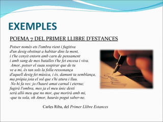 EXEMPLES POEMA 7 DEL PRIMER LLIBRE D’ESTANCES Potser només ets l'ombra rient i fugitiva d'un desig obstinat a habitar dins la ment, i t'he cenyit entorn amb carn de pensament i amb sang de mes batalles t'he fet encesa i viva.   Amor, potser el suau sospirar que de tu ve a mi, és tan sols la folla ressonança d'aquell desig fet música, i és, damunt ta semblança, ma pròpia joia el sol que s'hi atura i lluu.   No hi fa res: jo t'hauré amat carnal i eterna; fugirà l'ombra, mes ja el meu únic destí serà allò meu que no mor, que morirà amb mi, -que tu sola, oh Amor, hauràs pogut saber-ne.                                   Carles Riba, del  Primer Llibre Estances 