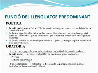 FUNCIÓ DEL LLENGUATGE PREDOMINANT POÈTICA Funció poètica o estètica  la forma del missatge es converteix en l’objectiu de la comunicació.  En la funció poètica l’activitat verbal centra l’interès en el mateix missatge: així passa en la literatura, que es caracteritza per la qualitat artística del missatge que transmet.  La funció poètica no es restringeix només a la poesia, sinó que s’aplica a qualsevol altre gènere literari. ORATÒRIA Art de convèncer o de persuadir els oients per mitjà de la paraula parlada. Funció social  es dirigeix ​​al públic, en ocasions a grans audiències. - Premsa  - Mitjans audiovisuals -  Funció literària   l'atractiu i la  bellesa de la paraula  són una qualitat desitjable de la comunicació pública. 