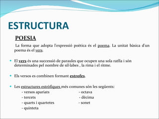 ESTRUCTURA POESIA La forma que adopta l'expressió poètica és el  poema . La unitat bàsica d'un poema és el  vers . El  vers  és una successió de paraules que ocupen una sola ratlla i són determinades pel nombre de síl·labes , la rima i el ritme. Els versos es combinen formant  estrofes .  Les  estructures estròfiques  més comunes són les següents: - versos apariats  - octava  - tercets  - dècima  - quarts i quartetes  - sonet - quinteta  