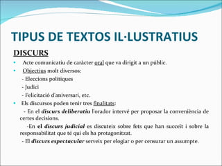 TIPUS DE TEXTOS IL·LUSTRATIUS DISCURS Acte comunicatiu de caràcter  oral  que va dirigit a un públic.  Objectius  molt diversos:  - Eleccions polítiques  - Judici - Felicitació d'aniversari, etc.  Els discursos poden tenir tres  finalitats : - En el  discurs deliberatiu   l'orador intervé per proposar la conveniència de certes decisions. -En  el  discurs judicial   es discuteix sobre fets que han succeït i sobre la responsabilitat que té qui els ha protagonitzat. - El  discurs espectacular   serveix per elogiar o per censurar un assumpte. 