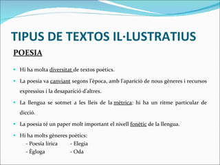 TIPUS DE TEXTOS IL·LUSTRATIUS POESIA Hi ha molta  diversitat  de textos poètics. La poesia va  canviant  segons l'època, amb l'aparició de nous gèneres i recursos expressius i la desaparició d'altres. La llengua se sotmet a les lleis de la  mètrica : hi ha un ritme particular de dicció.  La poesia té un paper molt important el nivell  fonètic  de la llengua. Hi ha molts gèneres poètics:  - Poesía lírica  - Elegia - Ègloga  - Oda 