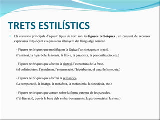 TRETS ESTILÍSTICS Els recursos principals d'aquest tipus de text són les  figures retòriques  , un conjunt de recursos expressius mitjançant els quals ens allunyem del llenguatge corrent. - Figures retòriques que modifiquen la  lògica  d'un sintagma o oració.  (l'antítesi, la hipèrbole, la ironia, la lítote, la paradoxa, la personificació, etc.) - Figures retòriques que afecten la  sintaxi , l'estructura de la frase.  (el polisíndeton, l'asíndeton, l'enumeració, l'hipèrbaton, el paral·lelisme, etc.) - Figures retòriques que afecten la  semàntica . (la comparació, la imatge, la metàfora, la metonímia, la sinestèsia, etc.) - Figures retòriques que actuen sobre la  forma externa  de les paraules. (l'al·literació, que és la base dels embarbussaments, la paronomàsia i la rima.) 
