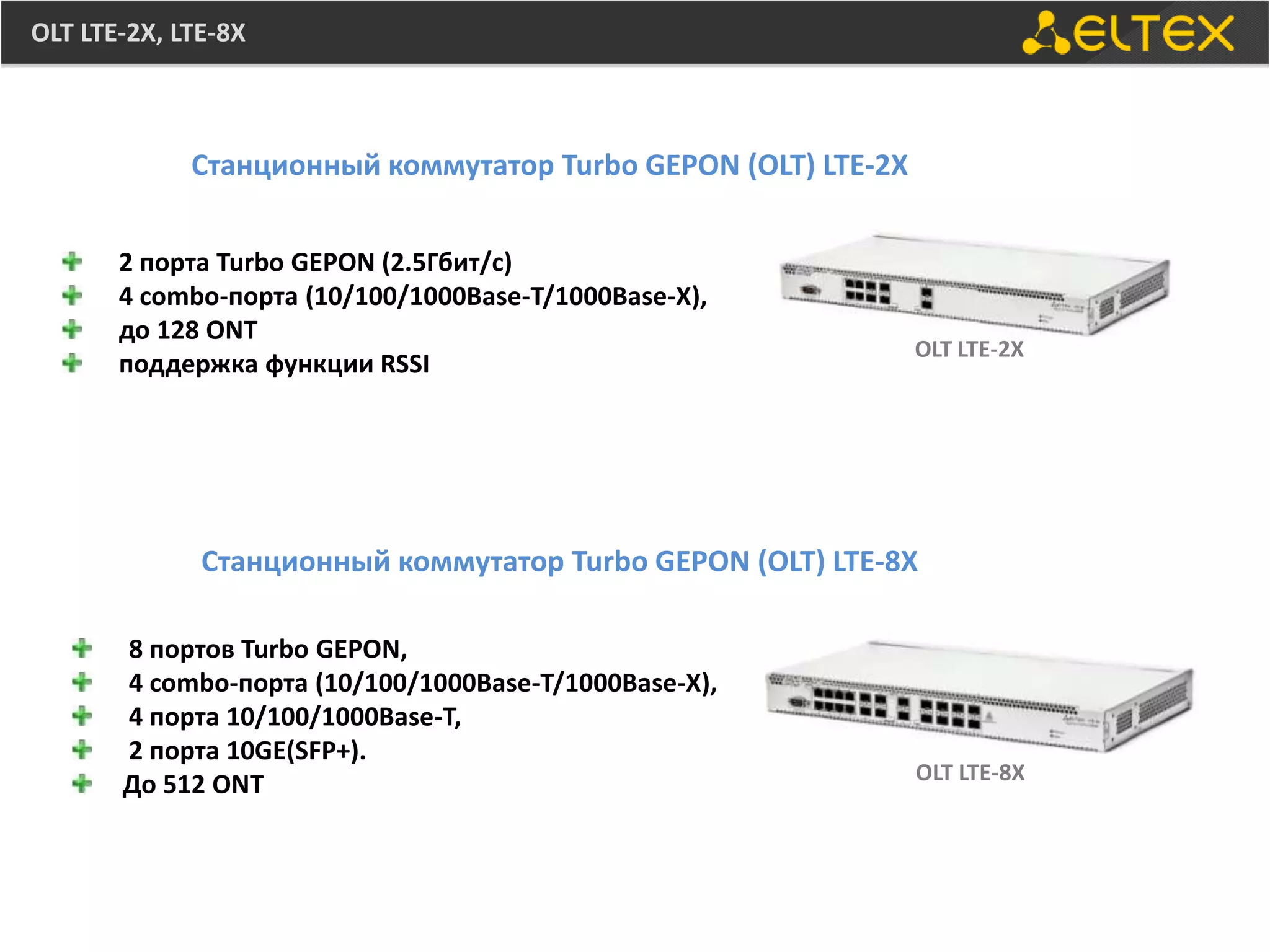OLT LTE-2X, LTE-8X



             Станционный коммутатор Turbo GEPON (OLT) LTE-2X


       2 порта Turbo GEPON (2.5Гбит/с)
       4 combo-порта (10/100/1000Base-T/1000Base-X),
       до 128 ONT
                                                               OLT LTE-2X
       поддержка функции RSSI




              Станционный коммутатор Turbo GEPON (OLT) LTE-8X

       8 портов Turbo GEPON,
       4 combo-порта (10/100/1000Base-T/1000Base-X),
       4 порта 10/100/1000Base-T,
       2 порта 10GE(SFP+).
                                                               OLT LTE-8X
       До 512 ONT
 