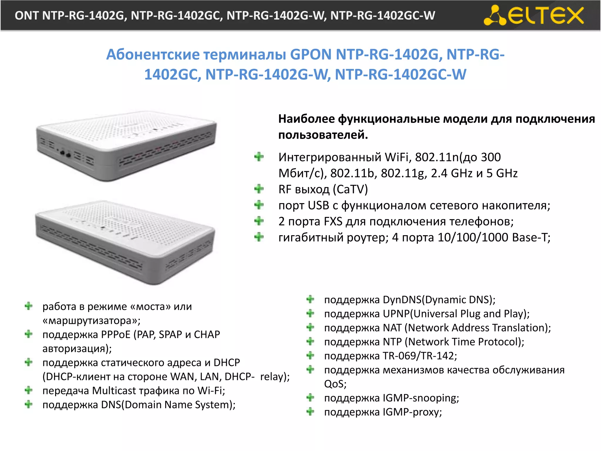 ONT NTP-RG-1402G, NTP-RG-1402GC, NTP-RG-1402G-W, NTP-RG-1402GC-W

                Абонентские терминалы GPON NTP-RG-1402G, NTP-RG-
                    1402GC, NTP-RG-1402G-W, NTP-RG-1402GC-W

                                                Наиболее функциональные модели для подключения
                                                пользователей.
                                                Интегрированный WiFi, 802.11n(до 300
                                                Мбит/с), 802.11b, 802.11g, 2.4 GHz и 5 GHz
                                                RF выход (CaTV)
                                                порт USB с функционалом сетевого накопителя;
                                                2 порта FXS для подключения телефонов;
                                                гигабитный роутер; 4 порта 10/100/1000 Base-T;



                                                       поддержка DynDNS(Dynamic DNS);
    работа в режиме «моста» или
                                                       поддержка UPNP(Universal Plug and Play);
    «маршрутизатора»;
                                                       поддержка NAT (Network Address Translation);
    поддержка PPPoE (PAP, SPAP и CHAP
                                                       поддержка NTP (Network Time Protocol);
    авторизация);
                                                       поддержка TR-069/TR-142;
    поддержка статического адреса и DHCP
                                                       поддержка механизмов качества обслуживания
    (DHCP-клиент на стороне WAN, LAN, DHCP- relay);
                                                       QoS;
    передача Multicast трафика по Wi-Fi;
                                                       поддержка IGMP-snooping;
    поддержка DNS(Domain Name System);
                                                       поддержка IGMP-proxy;
 