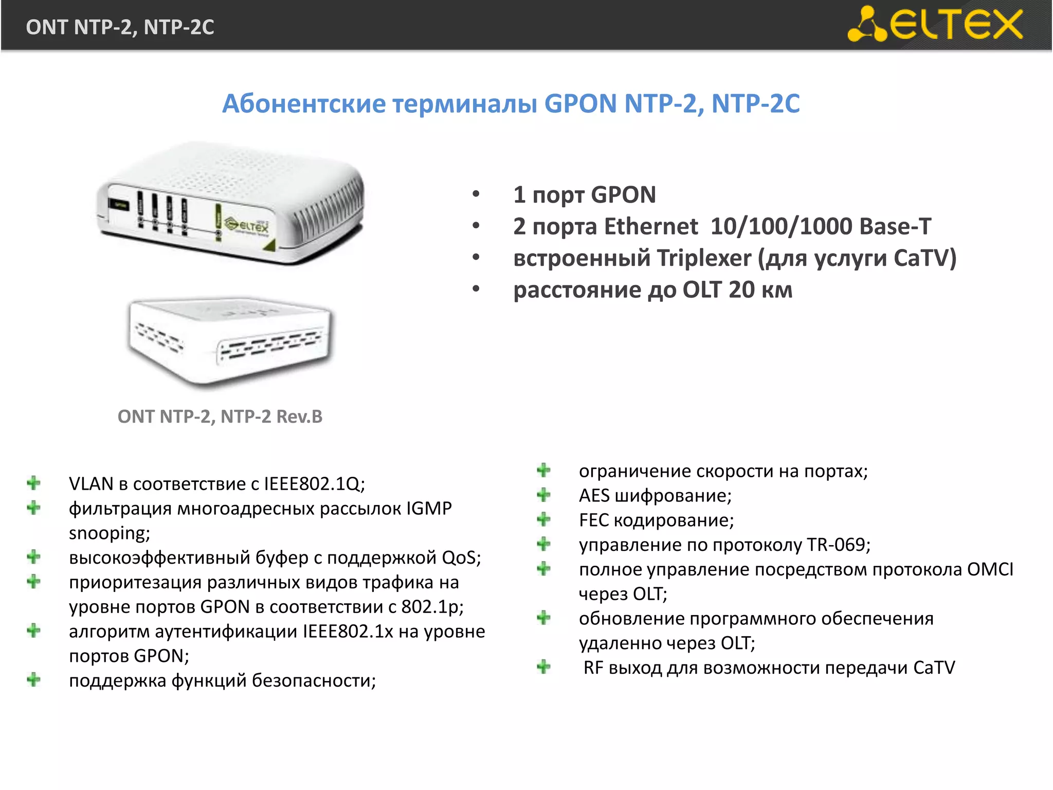 ONT NTP-2, NTP-2C


                    Абонентские терминалы GPON NTP-2, NTP-2С


                                             •    1 порт GPON
                                             •    2 порта Ethernet 10/100/1000 Base-T
                                             •    встроенный Triplexer (для услуги CaTV)
                                             •    расстояние до OLT 20 км



        ONT NTP-2, NTP-2 Rev.B

                                                       ограничение скорости на портах;
   VLAN в соответствие с IEEE802.1Q;
                                                       AES шифрование;
   фильтрация многоадресных рассылок IGMP
                                                       FEC кодирование;
   snooping;
                                                       управление по протоколу TR-069;
   высокоэффективный буфер с поддержкой QoS;
                                                       полное управление посредством протокола OMCI
   приоритезация различных видов трафика на
                                                       через OLT;
   уровне портов GPON в соответствии с 802.1p;
                                                       обновление программного обеспечения
   алгоритм аутентификации IEEE802.1х на уровне
                                                       удаленно через OLT;
   портов GPON;
                                                        RF выход для возможности передачи CaTV
   поддержка функций безопасности;
 