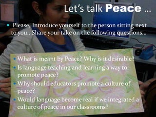 Let’s talk Peace …
 Please, Introduce yourself to the person sitting next
to you.. Share your take on the following questions…
 What is meant by Peace? Why is it desirable?
 Is language teaching and learning a way to
promote peace?
 Why should educators promote a culture of
peace?
 Would language become real if we integrated a
culture of peace in our classrooms?
 