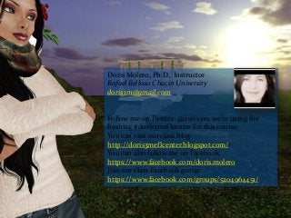 Doris Molero, Ph.D., Instructor
Rafael Belloso Chacin University
doris3m@gmail.com
Follow me on Twitter: @doris3m, we're using the
hashtag #doris3meflcenter for this course.
You can visit our class blog:
http://doris3meflcenter.blogspot.com/
You can also follow me on Facebook:
https://www.facebook.com/doris.molero
Join our class Facebook group:
https://www.facebook.com/groups/5204964451/
 