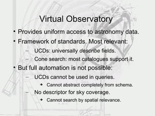 Virtual Observatory

    Provides uniform access to astronomy data.

    Framework of standards. Most relevant:
      –   UCDs: universally describe fields.
      –   Cone search: most catalogues support it.

    But full automation is not possible:
      –   UCDs cannot be used in queries.
               Cannot abstract completely from schema.
      –   No descriptor for sky coverage.
               Cannot search by spatial relevance.
 