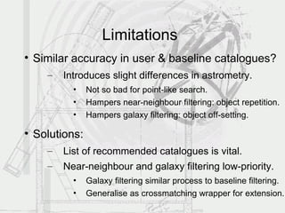 Limitations

    Similar accuracy in user & baseline catalogues?
      –   Introduces slight differences in astrometry.
            •    Not so bad for point-like search.
            •    Hampers near-neighbour filtering: object repetition.
            •    Hampers galaxy filtering: object off-setting.


    Solutions:
      –   List of recommended catalogues is vital.
      –   Near-neighbour and galaxy filtering low-priority.
            •    Galaxy filtering similar process to baseline filtering.
            •    Generalise as crossmatching wrapper for extension.
 