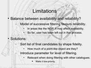 Limitations

    Balance between availability and reliability?
      –   Model of successive filtering favours reliability.
            •    In areas like the NGP, it may affect availability.
            •    So far, user has been left out in that process.


    Solutions:
      –   Sort list of final candidates by shape fidelity.
            •    How much of a point-like object are they?
      –   Introduce parameter for level of filtering.
            •    Relevant when doing filtering with other catalogues.
                       Make it low-priority.
 