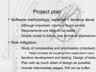 Project plan

    Software methodology: waterfall + iterative devel.
      –   Although important, interface is not central.
      –   Requirements are likely to be stable.
      –   Simple model to follow: less technical digressions.

    Risk mitigation:
      –   Study of complexities and prioritisation (checked).
            •   Helps increase de-coupling from supervisor's input.
      –   Iterative development and testing. Design of tests.
      –   Plan with as much detail of design as possible.
      –   Include intermediate stages. Will act as buffer.
 