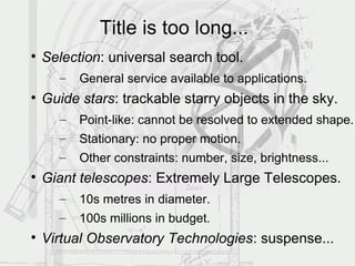 Title is too long...

    Selection: universal search tool.
      –   General service available to applications.

    Guide stars: trackable starry objects in the sky.
      –   Point-like: cannot be resolved to extended shape.
      –   Stationary: no proper motion.
      –   Other constraints: number, size, brightness...

    Giant telescopes: Extremely Large Telescopes.
      –   10s metres in diameter.
      –   100s millions in budget.

    Virtual Observatory Technologies: suspense...
 