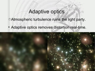 Adaptive optics
• Atmospheric turbulence ruins the light party.

    Adaptive optics removes distortion real-time.

    Needs a GS to probe turbulence pattern:
      –   Bright enough: limiting magnitude.
      –   Isolated: near-neighbour problem.
      –   Initially, at minimum distance from target.
            •   Otherwise, affected by different turbulence.
            •   Solved with multiple GSs ≃ MCAO
            •   MCAO applied in ELTs.
 