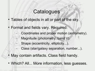 Catalogues

    Tables of objects in all or part of the sky.

    Format and fields vary. Required:
       –   Coordinates and proper motion (astrometry).
       –   Magnitude (photometry; band V).
       –   Shape (eccentricity, ellipticity...).
       –   Class (star/galaxy separation, number...).

    May contain artifacts. Class field handy.

    Which? All... More information, less guesses.
 