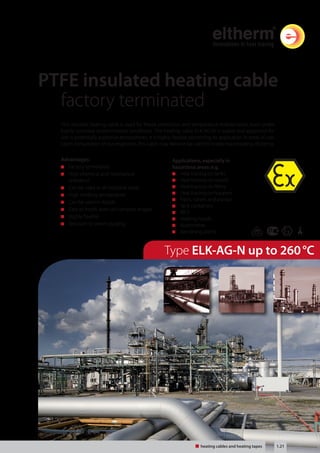 Tel: +44 (0)191 490 1547 
Fax: +44 (0)191 477 5371 
Email: northernsales@thorneandderrick.co.uk 
Website: www.heattracing.co.uk 
PTFE insulated heating cable 
factory terminated 
This versatile heating cable is used for freeze protection and temperature maintenance, even under 
highly corrosive environmental conditions. The heating cable ELK-AG-N is suited and approved for 
use in potentially explosive atmospheres. It is highly flexible permitting its application in areas of use. 
Upon consultation of our engineers, this cable may likewise be used for inside trace heating of piping. 
Applications, especially in 
hazardous areas: e.g. 
Heat tracing on tanks 
Heat tracing on vessels 
Heat tracing on filters 
Heat tracing on hoppers 
Pipes, valves and pumps 
Tank containers 
IBC’s 
Heating hoods 
Automotive 
Varnishing plants 
Type ELK-AG-N up to 260 °C 
Advantages: 
Factory terminated 
High chemical and mechanical 
resistance 
Can be used in all industrial areas 
High working temperature 
Can be used in liquids 
Easy to install, even on complex shapes 
Highly flexible 
Resistant to steam purging 
Heating cable und Heizbänder 1.21 
heating cables and heating tapes www.thorneanderrick.co.uk 
 