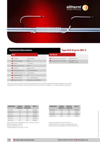 03/2012 – All rights reserved. Subject to change without notice. 
Standards 
Type ELK-Q up to 900 °C 
Manufactured according to DIN VDE 0721 T2 
Final inspection according to DIN VDE 0721 T2 
1,5 kV AC – 1 min 
Technical information 
Data 
Insulation quartz textile 
Nominal voltage 230 V 
Output ~ 175 W/m* 
Working temp., max. 900 °C 
Diameter approx. 4 mm 
Bending radius, min. 5 x outer diameter 
Installation temp., min. not restricted 
Moisture proof no 
Cold lead length 1,2 m, without plug 
Protection class depending on installation 
*Note: The output per meter of heating cable and the maximum possible working temperatures depend on the respecti-ve 
application. For individual cases, we recommend that you contact our engineers – we will be pleased to advise you. 
Designation Heated 
length (m) 
Nominal 
output (W) 
Item n° 
ELK-Q 0,6 0,6 106 0160003 
ELK-Q 1,0 1,2 138 0160006 
ELK-Q 1,5 1,4 270 0160007 
ELK-Q 2,0 2,0 319 0160011 
ELK-Q 3,1 3,1 533 0160014 
ELK-Q 4,0 4,0 696 0160017 
Designation Heated 
length (m) 
Nominal 
output (W) 
Item n° 
ELK-Q 5,0 5,0 822 0160020 
ELK-Q 6,0 6,0 1062 0160023 
ELK-Q 8,0 8,0 1438 0160026 
ELK-Q 10,0 10,0 1653 0160029 
Not all resistances are available ex stock – please contact us. 
Other lengths upon request. 
Resistance tolerance: +/- 5 % 
Lengths tolerance ± 2%, max. ± 0,25 m. 
Cables shall neither intersect nor contact. 
Provide protection by means of circuit breaker FI 30. 
Please observe the standards IEC 62395-2, EN 60519-10. 
Tel: +44 (0)191 490 1547 
Fax: +44 (0)191 477 5371 
Email: northernsales@thorneandderrick.co.uk 
Website: www.heattracing.co.uk 
1.36 heating Heating cables cable und and Heizbänder heating tapes Telefon: Phone: +49 (0) 27 36 / 44 13-0 www.eltherm.com 
www.thorneanderrick.co.uk 
