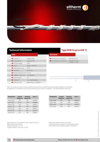 03/2012 – All rights reserved. Subject to change without notice. 
Standards 
Type ELW-H up to 450 °C 
Manufactured according to DIN VDE 0721 T2 
Final inspection according to DIN VDE 0721 T411 
1,5 kV AC – 1 min 
Technical information 
Data 
Insulation (1) E-glass textile 
Outer jacket (2) E-glass textile 
Nominal voltage 230 V 
Output approx. 250 W/m* 
Working temp., max. 450 °C 
Dimensions 30 x 5 mm 
Bending radius, flat, min. 10 mm 
Installation temp., min. not restricted 
Moisture proof no 
Connection 1,2 m, without plug 
Protection class depending on installation 
*Note: The output per meter of heating cable and the maximum possible working temperatures depend on the respecti-ve 
application. For individual cases, we recommend that you contact our engineers – we will be pleased to advise you. 
Designation Heated 
length (m) 
Nominal 
output (W) 
Item n° 
ELW-H-0,50 0,50 126 0240002 
ELW-H-0,70 0,70 180 0240005 
ELW-H-1,00 1,00 250 0240010 
ELW-H-1,50 1,50 375 0240011 
ELW-H-2,00 2,00 490 0240016 
ELW-H-2,50 2,50 622 0240017 
ELW-H-3,25 3,25 768 0240021 
Designation Heated 
length (m) 
Nominal 
output (W) 
1 2 
Item n° 
ELW-H-4,00 4,00 987 0240025 
ELW-H-5,00 5,00 1260 0240027 
ELW-H-6,30 6,30 1555 0240031 
ELW-H-8,00 8,00 1945 0240034 
Not all resistances are available ex stock – please contact us. 
Other lengths upon request. 
Resistance tolerance: +/- 5 % 
Lengths tolerance ± 2%, max. ± 0,25 m. 
Cables shall neither intersect nor contact. 
Provide protection by means of circuit breaker FI 30mA. 
Please observe the standards EN 60519-1, EN 60519-2. 
Tel: +44 (0)191 490 1547 
Fax: +44 (0)191 477 5371 
Email: northernsales@thorneandderrick.co.uk 
Website: www.heattracing.co.uk 
1.32 heating Heating cables cable und and Heizbänder heating tapes Telefon: Phone: +49 (0) www.27 36 thorneanderrick./ 44 13-0 www.co.eltherm.uk 
com 
