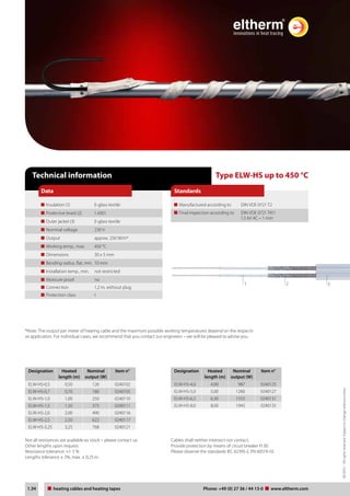 03/2012 – All rights reserved. Subject to change without notice. 
Data Standards 
Type ELW-HS up to 450 °C 
Manufactured according to DIN VDE 0721 T2 
Final inspection according to DIN VDE 0721 T411 
1,5 kV AC – 1 min 
Technical information 
Insulation (1) E-glass textile 
Protective braid (2) 1.4301 
Outer jacket (3) E-glass textile 
Nominal voltage 230 V 
Output approx. 250 W/m* 
Working temp., max. 450 °C 
Dimensions 30 x 5 mm 
Bending radius, flat, min. 10 mm 
Installation temp., min. not restricted 
Moisture proof no 
Connection 1,2 m, without plug 
Protection class I 
1 2 3 
*Note: The output per meter of heating cable and the maximum possible working temperatures depend on the respecti-ve 
application. For individual cases, we recommend that you contact our engineers – we will be pleased to advise you. 
Designation Heated 
length (m) 
Nominal 
output (W) 
Item n° 
ELW-HS-0,5 0,50 126 0240102 
ELW-HS-0,7 0,70 180 0240105 
ELW-HS-1,0 1,00 250 0240110 
ELW-HS-1,5 1,50 375 0240111 
ELW-HS-2,0 2,00 490 0240116 
ELW-HS-2,5 2,50 622 0240117 
ELW-HS-3,25 3,25 768 0240121 
Designation Heated 
length (m) 
Nominal 
output (W) 
Item n° 
ELW-HS-4,0 4,00 987 0240125 
ELW-HS-5,0 5,00 1260 0240127 
ELW-HS-6,3 6,30 1555 0240131 
ELW-HS-8,0 8,00 1945 0240135 
Not all resistances are available ex stock – please contact us. 
Other lengths upon request. 
Resistance tolerance: +/- 5 % 
Lengths tolerance ± 2%, max. ± 0,25 m. 
Cables shall neither intersect nor contact. 
Provide protection by means of circuit breaker FI 30. 
Please observe the standards IEC 62395-2, EN 60519-10. 
Tel: +44 (0)191 490 1547 
Fax: +44 (0)191 477 5371 
Email: northernsales@thorneandderrick.co.uk 
Website: www.heattracing.co.uk 
1.34 heating Heating cables cable und and Heizbänder heating tapes Telefon: Phone: +49 (www.0) 27 36 thorneanderrick./ 44 13-0 www.co.uk 
eltherm.com 
