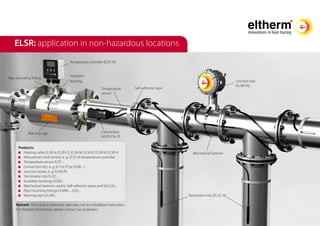 ELSR: application in non-hazardous locations
Products:
	 Heating cable ELSR-N, ELSR-LS, ELSR-M, ELSR-R, ELSR-W, ELSR-H
	 Mesurement and control, e. g. ELTC-14 temperature controller
	 Temperature sensor ELTF-...
	 Connection kits, e. g. El-Clic-P (or ELVB-...)
	 Junction boxes, e. g. ELAK-RS
	 Termination kits EL-EC...
	 Insulation bushings ELISD-...
	 Mechanical fasteners and/or Self-adhesive tapes and foil ELB-...
	 Pipe mounting fittings ELMW-..., ELB-...
	 Warning signs EL-WS...
Temperature controller (ELTC-14)
Junction box
(ELAK-RS)
Termination kits (EL-EC-N)
Connection
kit (El-Clic-P)
Warning sign
Insulation
bushing
Temperature
sensor
Self-adhesive tape
Mechanical fastener
Pipe mounting fitting
Remark: This is just a schematic overview, not an installation instruction.
For detailed information, please contact our engineers.
 
