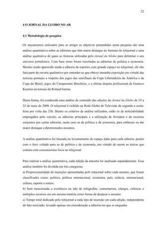 32



4 O JORNAL DA GLOBO NO AR


4.1 Metodologia de pesquisa

Os mecanismos utilizados para se atingir os objetivos pretendidos nesta pesquisa são uma
análise quantitativa sobre as editorias que têm maior destaque no formato do telejornal e uma
análise qualitativa de quais as técnicas utilizadas pelo Jornal da Globo para delimitar o seu
universo jornalístico. Com base nisso foram recortadas as editorias de política e economia.
Mesmo tendo aparecido ainda a editoria de esportes com grande espaço no telejornal, ele não
fará parte do recorte qualitativo por entender-se que obteve tamanha exposição em virtude das
noticias pontuais a respeito dos jogos das semifinais da Copa Libertadores da América e da
Copa do Brasil, jogos do Campeonato Brasileiro, e a última disputa profissional de Gustavo
Kuerten no torneio de Roland Garros.


Desta forma, foi conduzida uma análise de conteúdo das edições do Jornal da Globo de 19 a
23 de maio de 2008. O telejornal é exibido na Rede Globo de Televisão de segunda a sexta-
feira por volta das 23h. Dentre os critérios de análise utilizados, estão os de noticiabilidade
empregados pelo veículo, as editorias principais e a utilização de formatos e de recursos
conjuntos por certas editorias, neste caso as de política e de economia, para enfatizar ou dar
maior destaque a determinados assuntos.


A análise quantitativa foi baseada no levantamento do espaço dado para cada editoria, porém
com o foco voltado para as de política e de economia, em virtude de serem as únicas que
contam com comentaristas fixos no telejornal.


Para realizar a análise quantitativa, cada edição da amostra foi analisada separadamente. Essa
análise também foi dividida em três categorias:
a) Proporcionalidade de inserções apresentadas pelo telejornal sobre cada assunto, que foram
classificados como: política, política internacional, economia, país, ciência, internacional,
cultura, esporte e outros.
b) Será mencionada a existência ou não de infografias, comentarista, charges, crônicas e
múltiplos recursos em um mesma matéria como forma de destacar o assunto.
c) Tempo total dedicado pelo telejornal a cada tipo de inserção em cada edição, independente
do fato noticiado, levando apenas em consideração a editoria em que se enquadra.
 