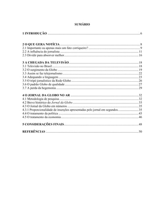 SUMÁRIO

1 INTRODUÇÃO .....................................................................................................................6


2 O QUE GERA NOTÍCIA .....................................................................................................8
2.1 Importante ou apenas mais um fato corriqueiro? .................................................................9
2.2 A influência do jornalista ...................................................................................................11
2.3 Dividir para absorver melhor..............................................................................................16

3 A CHEGADA DA TELEVISÃO........................................................................................18
3.1 Televisão no Brasil .............................................................................................................18
3.2 O surgimento da Globo ......................................................................................................19
3.3 Assim se faz telejornalismo................................................................................................22
3.4 Adequando a linguagem .....................................................................................................23
3.5 O tripé jornalístico da Rede Globo .....................................................................................26
3.6 O padrão Globo de qualidade .............................................................................................27
3.7 A perda da hegemonia ........................................................................................................29

4 O JORNAL DA GLOBO NO AR ......................................................................................32
4.1 Metodologia de pesquisa ....................................................................................................32
4.2 Breve histórico do Jornal da Globo ...................................................................................33
4.3 O Jornal da Globo em números ..........................................................................................35
4.3.1 Proporcionalidade de inserções apresentadas pelo jornal em segundos..........................35
4.4 O tratamento da política .....................................................................................................43
4.5 O tratamento da economia..................................................................................................46

5 CONSIDERAÇÕES FINAIS..............................................................................................48

REFERÊNCIAS .....................................................................................................................50
 