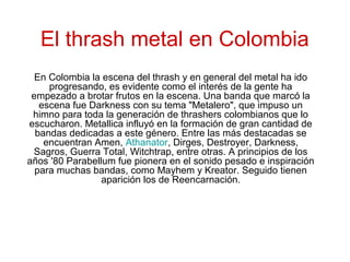 El thrash metal en Colombia
En Colombia la escena del thrash y en general del metal ha ido
progresando, es evidente como el interés de la gente ha
empezado a brotar frutos en la escena. Una banda que marcó la
escena fue Darkness con su tema "Metalero", que impuso un
himno para toda la generación de thrashers colombianos que lo
escucharon. Metallica influyó en la formación de gran cantidad de
bandas dedicadas a este género. Entre las más destacadas se
encuentran Amen, Athanator, Dirges, Destroyer, Darkness,
Sagros, Guerra Total, Witchtrap, entre otras. A principios de los
años '80 Parabellum fue pionera en el sonido pesado e inspiración
para muchas bandas, como Mayhem y Kreator. Seguido tienen
aparición los de Reencarnación.
 