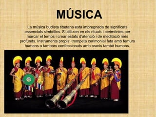 La música budista tibetana està impregnada de significats essencials simbòlics. S’utilitzen en els rituals i cerimònies per marcar el temps i crear estats d’atenció i de meditació més profunds. Instruments propis: trompeta cerimonial feta amb fèmurs humans o tambors confeccionats amb cranis també humans. MÚSICA 