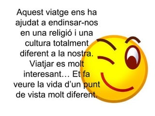 Aquest viatge ens ha ajudat a endinsar-nos en una religió i una cultura totalment diferent a la nostra. Viatjar es molt interesant… Et fa veure la vida d’un punt de vista molt diferent. 