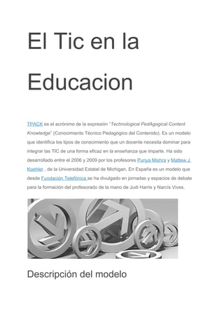 El Tic en la
Educacion
TPACK​ es el acrónimo de la expresión “​Technological PedAgogical Content
Knowledge​” (Conocimiento Técnico Pedagógico del Contenido). Es un modelo
que identifica los tipos de conocimiento que un docente necesita dominar para
integrar las TIC de una forma eficaz en la enseñanza que imparte. Ha sido
desarrollado entre el 2006 y 2009 por los profesores ​Punya Mishra​ y ​Mattew J.
Koehler​ , de la Universidad Estatal de Michigan. En España es un modelo que
desde ​Fundación Telefónica ​se ha divulgado en jornadas y espacios de debate
para la formación del profesorado de la mano de Judi Harris y Narcís Vives.
Descripción del modelo
 