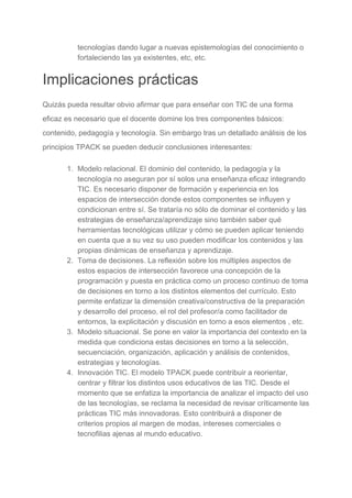 tecnologías dando lugar a nuevas epistemologías del conocimiento o
fortaleciendo las ya existentes, etc, etc.
Implicaciones prácticas
Quizás pueda resultar obvio afirmar que para enseñar con TIC de una forma
eficaz es necesario que el docente domine los tres componentes básicos:
contenido, pedagogía y tecnología. Sin embargo tras un detallado análisis de los
principios TPACK se pueden deducir conclusiones interesantes:
1. Modelo relacional. El dominio del contenido, la pedagogía y la
tecnología no aseguran por sí solos una enseñanza eficaz integrando
TIC. Es necesario disponer de formación y experiencia en los
espacios de intersección donde estos componentes se influyen y
condicionan entre sí. Se trataría no sólo de dominar el contenido y las
estrategias de enseñanza/aprendizaje sino también saber qué
herramientas tecnológicas utilizar y cómo se pueden aplicar teniendo
en cuenta que a su vez su uso pueden modificar los contenidos y las
propias dinámicas de enseñanza y aprendizaje.
2. Toma de decisiones. La reflexión sobre los múltiples aspectos de
estos espacios de intersección favorece una concepción de la
programación y puesta en práctica como un proceso continuo de toma
de decisiones en torno a los distintos elementos del currículo. Esto
permite enfatizar la dimensión creativa/constructiva de la preparación
y desarrollo del proceso, el rol del profesor/a como facilitador de
entornos, la explicitación y discusión en torno a esos elementos , etc.
3. Modelo situacional. Se pone en valor la importancia del contexto en la
medida que condiciona estas decisiones en torno a la selección,
secuenciación, organización, aplicación y análisis de contenidos,
estrategias y tecnologías.
4. Innovación TIC. El modelo TPACK puede contribuir a reorientar,
centrar y filtrar los distintos usos educativos de las TIC. Desde el
momento que se enfatiza la importancia de analizar el impacto del uso
de las tecnologías, se reclama la necesidad de revisar críticamente las
prácticas TIC más innovadoras. Esto contribuirá a disponer de
criterios propios al margen de modas, intereses comerciales o
tecnofilias ajenas al mundo educativo.
 