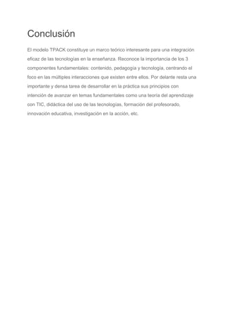 Conclusión
El modelo TPACK constituye un marco teórico interesante para una integración
eficaz de las tecnologías en la enseñanza. Reconoce la importancia de los 3
componentes fundamentales: contenido, pedagogía y tecnología, centrando el
foco en las múltiples interacciones que existen entre ellos. Por delante resta una
importante y densa tarea de desarrollar en la práctica sus principios con
intención de avanzar en temas fundamentales como una teoría del aprendizaje
con TIC, didáctica del uso de las tecnologías, formación del profesorado,
innovación educativa, investigación en la acción, etc.
 