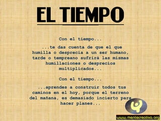 Con el tiempo... ...te das cuenta de que el que humilla o desprecia a un ser humano, tarde o tempreano sufrirá las mismas humillaciones o desprecios multiplicados... Con el tiempo... ...aprendes a construir todos tus caminos en el hoy, porque el terreno del mañana, es demasiado incierto para hacer planes... 