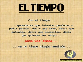 Con el tiempo... ...aprenderas que intentar perdonar o pedir perdón, decir que amas, decir que extrañas, decir que necesitas, decir que quieres ser amigo... ante una tumba... ...ya no tiene ningún sentido... 