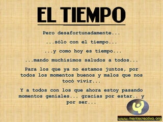 Pero desafortunadamente... ...sólo con el tiempo... ...y como hoy es tiempo... ...mando muchísimos saludos a todos... Para los que ya no estamos juntos, por todos los momentos buenos y malos que nos tocó vivir... Y a todos con los que ahora estoy pasando momentos geniales... gracias por estar.. y por ser... 