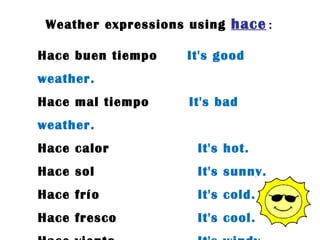 Weather expressions using  hace : Hace buen tiempo  It's good weather. Hace mal tiempo  It's bad weather. Hace calor  It's hot. Hace sol  It's sunny. Hace frío  It's cold. Hace fresco  It's cool. Hace viento  It's windy. 