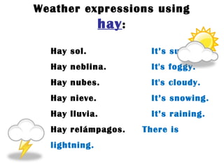 Weather expressions using  hay : Hay sol.   It ’s sunny. Hay neblina.  It's foggy. Hay nubes.  It's cloudy. Hay nieve.  It ’s snowing. Hay lluvia.  It ’s raining. Hay relámpagos.  There is lightning. 