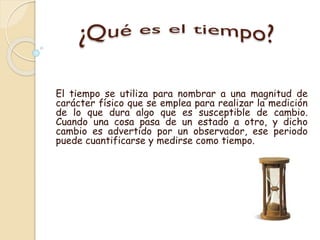 El tiempo se utiliza para nombrar a una magnitud de
carácter físico que se emplea para realizar la medición
de lo que dura...