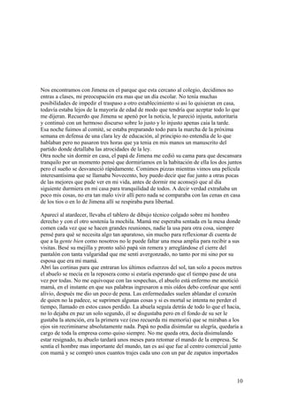 Nos encontramos con Jimena en el parque que esta cercano al colegio, decidimos no
entras a clases, mi preocupación era mas que un día escolar. No tenía muchas
posibilidades de impedir el traspaso a otro establecimiento si asi lo quisieran en casa,
todavía estaba lejos de la mayoría de edad de modo que tendría que aceptar todo lo que
me dijeran. Recuerdo que Jimena se apenò por la noticia, le pareció injusta, autoritaria
y continuò con un hermoso discurso sobre lo justo y lo injusto apenas caia la tarde.
Esa noche fuimos al comité, se estaba preparando todo para la marcha de la próxima
semana en defensa de una clara ley de educación, al principio no entendía de lo que
hablaban pero no pasaron tres horas que ya tenia en mis manos un manuscrito del
partido donde detallaba las atrocidades de la ley.
Otra noche sin dormir en casa, el papá de Jimena me cedió su cama para que descansara
tranquilo por un momento pensé que dormiríamos en la habitación de ella los dos juntos
pero el sueño se desvaneció rápidamente. Comimos pizzas mientras vimos una película
interesantísima que se llamaba Novecento, hoy puedo decir que fue junto a otras pocas
de las mejores que pude ver en mi vida, antes de dormir me aconsejó que al día
siguiente durmiera en mi casa para tranquilidad de todos. A decir verdad extrañaba un
poco mis cosas, no era tan malo vivir allí pero nada se comparaba con las cenas en casa
de los tios o en lo de Jimena allí se respiraba pura libertad.
Aparecí al atardecer, llevaba el tablero de dibujo técnico colgado sobre mi hombro
derecho y con el otro sostenía la mochila. Mamá me esperaba sentada en la mesa donde
comen cada vez que se hacen grandes reuniones, nadie la usa para otra cosa, siempre
pensé para què se necesita algo tan aparatoso, sin mucho para reflexionar di cuenta de
que a la gente bien como nosotros no le puede faltar una mesa amplia para recibir a sus
visitas. Besé su mejilla y pronto salió papá sin remera y arreglándose el cierre del
pantalón con tanta vulgaridad que me sentí avergonzado, no tanto por mi sino por su
esposa que era mi mamá.
Abrí las cortinas para que entraran los últimos esfuerzos del sol, tan solo a pocos metros
el abuelo se mecía en la reposera como si estaría esperando que el tiempo pase de una
vez por todas. No me equivoque con las sospechas, el abuelo está enfermo me anotició
mamá, en el instante en que sus palabras ingresaron a mis oídos debo confesar que sentí
alivio, después me dio un poco de pena. Las enfermedades suelen ablandar el corazón
de quien no la padece, se suprimen algunas cosas y si es mortal se intenta no perder el
tiempo, llamado en estos casos perdido. La abuela seguía detrás de todo lo que el hacia,
no lo dejaba en paz un solo segundo, él se disgustaba pero en el fondo de su ser le
gustaba la atención, era la primera vez (eso recuerda mi memoria) que se miraban a los
ojos sin recriminarse absolutamente nada. Papá no podía disimular su alegría, quedaría a
cargo de toda la empresa como quiso siempre. No me queda otra, decía disimulando
estar resignado, tu abuelo tardará unos meses para retomar el mando de la empresa. Se
sentía el hombre mas importante del mundo, tan es así que fue al centro comercial junto
con mamá y se compró unos cuantos trajes cada uno con un par de zapatos importados
10
 