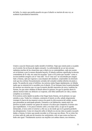 de Italia. Lo mejor que podría pasarle era que el abuelo se muriera de una vez, se
acabaría la presidencia transitoria.
Llamé a casa de Jimena pero nadie atendió el teléfono. Supe que estaría junto a su padre
en el comité; fui en busca de algún consuelo. La enfermedad de un ser tan cercano
replantea muchas de las situaciones que a diario no se contemplaban, cada uno asume
un rol distinto o por lo menos disimula hacerlo. El abuelo enfermo significaba la derrota
contundente de la vida, me cansé de escuchar “justo a èl le tenia que suceder” como si
tuviera también arreglos con el “mas allá”. En el “mas acá” no encontraba por ningún
lado a Jimena, optè por regresar a casa después del atardecer, sorprendido sin disimulo
notè que las cortinas frecuentemente cerradas del comedor estaban abiertas de punta a
punta. No paraba de sonar el teléfono, las noticias malas llegan rápidamente, no faltaba
nadie que se enterarà de lo sucedido con el abuelo. El ser humano tiene la particularidad
de mostrar sus miserias una vez que la muerte decidió marcarlos de cerca, cambian las
formas, los que antes odiaban al abuelo ahora lo quieren, los que lo querían ahora lo
adoran incluso todos sus defectos se evaporan, solo falta santificarlo en vida y estaría
completa su existencia.
Si la noticia corría rápido no podía evitar llegar hasta Jimena, era la primera vez que
entraba a casa. Todos los visitantes, centraron el interés en ella, saludo alegremente
(siempre lo hacia de ésa manera) a pocos les gustó la efervescencia del saludo, asumo
que pretendían un anticipado pésame. Entramos a mi habitación, mamá entró sin
permiso no pudo contener sus ganas de conocer a la chica que compartía el mismo aire
que respirábamos. A los pocos minutos salió y nos dejó solos, se que no le agrado
demasiado, el nexo entre el exterior y ella soy yo de modo que no le gustaría perderlo
tan abruptamente. Como mi situación sobre el abuelo no era tan clara no pude evacuarle
dudas a Jimena, lo único que puedo recordar es el beso que nos dimos. No se cómo fue
ni cómo salió de cada uno de nosotros ése sentimiento, solo sé que como ese beso no
hubo otro igual. Tímidamente acaricie sus mejillas con ambas manos, nos miramos,
11
 