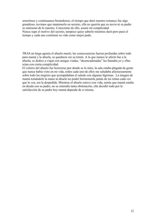 sonreímos y continuamos besándonos, el tiempo que duró nuestro romance fue algo
grandioso, tuvimos que mantenerlo en secreto, ella no querría que su novio ni su padre
se enteraran de lo nuestro. Consciente de ello, asumí mi complicidad.
Nunca supe el motivo del secreto, tampoco quise saberlo mientras durò pero pasò el
tiempo y cada uno comtinuò su vida como mejor pudo.
TRAS un larga agonía el abuelo murió, las consecuencias fueron profundas sobre todo
para mamá y la abuela, se quedaron sin su timón. A la que menos le afectó fue a la
abuela, se dedico a viajar con amigas viudas, “desencadenadas” las llamaba yo y ellas
reían con cierta complicidad.
El velorio del abuelo fue horroroso por donde se lo mire, la sala estaba plagada de gente
que nunca había visto en mi vida, todos cada uno de ellos me saludaba afectuosamente
sobre todo las mujeres que acompañaban el saludo con algunas lágrimas. La imagen de
mamá tomándole la mano al abuelo no podré borrarmenla jamás de mi retina cada vez
que la vea, era la despedida. Mientras el abuelo estuvo con vida, sentía que mamá estaba
en deuda con su padre, no se entendía tanta obstinación, ella decidió todo por la
satisfacción de su padre hoy mamá depende de si misma.
12
 
